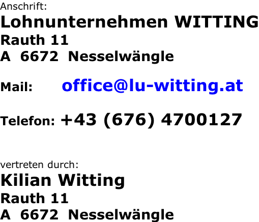 Anschrift: Lohnunternehmen WITTING Rauth 11 A  6672  Nesselwängle  Mail:       office@lu-witting.at  Telefon: +43 (676) 4700127   vertreten durch: Kilian Witting Rauth 11 A  6672  Nesselwängle